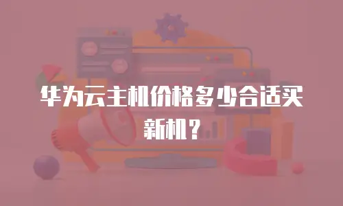 华为云主机价格多少合适买新机？