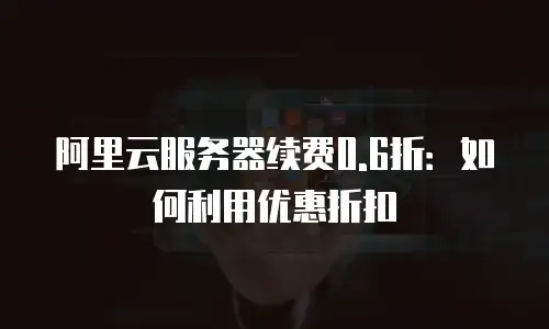 阿里云服务器续费0.6折：如何利用优惠折扣