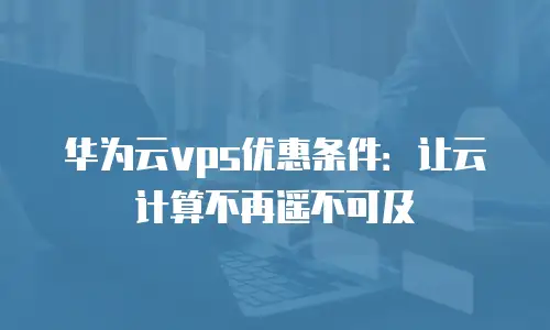 华为云vps优惠条件：让云计算不再遥不可及