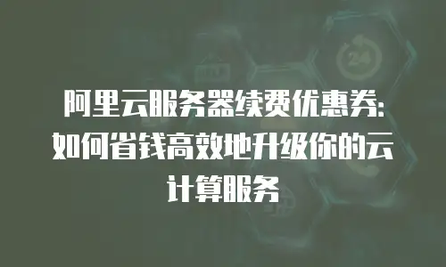 阿里云服务器续费优惠券：如何省钱高效地升级你的云计算服务