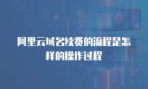 阿里云域名续费的流程是怎样的操作过程