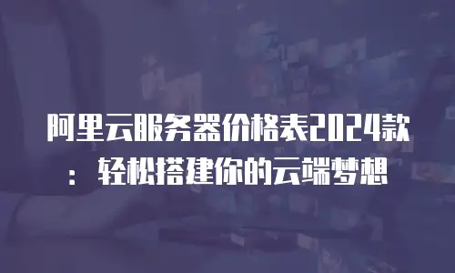 阿里云服务器价格表2024款：轻松搭建你的云端梦想