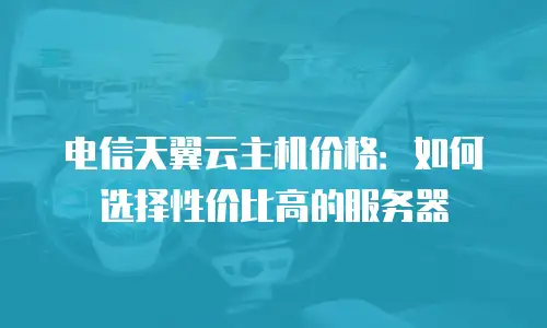 电信天翼云主机价格：如何选择性价比高的服务器