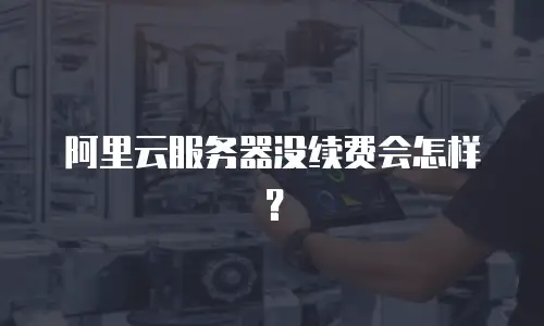 阿里云服务器没续费会怎样？