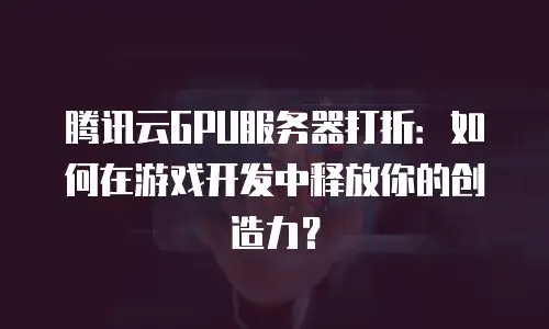 腾讯云GPU服务器打折：如何在游戏开发中释放你的创造力？