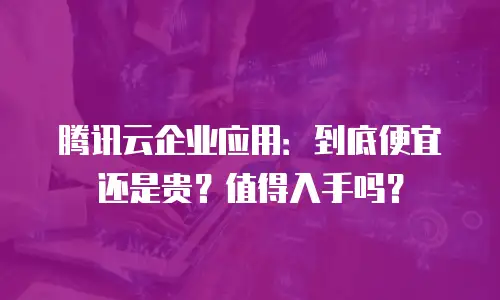 腾讯云企业应用：到底便宜还是贵？值得入手吗？