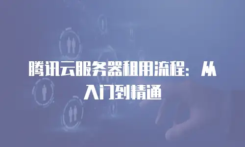 腾讯云服务器租用流程：从入门到精通
