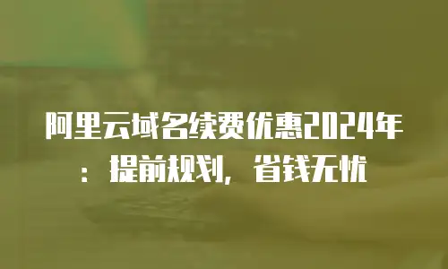 阿里云域名续费优惠2024年：提前规划，省钱无忧