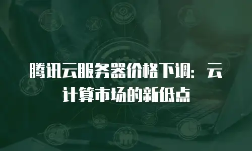腾讯云服务器价格下调：云计算市场的新低点