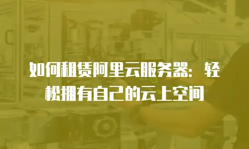 如何租赁阿里云服务器：轻松拥有自己的云上空间