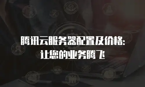 腾讯云服务器配置及价格：让您的业务腾飞
