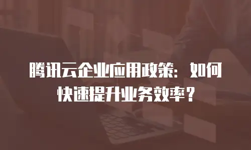 腾讯云企业应用政策：如何快速提升业务效率？