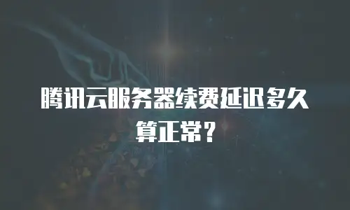 腾讯云服务器续费延迟多久算正常？