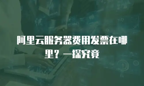 阿里云服务器费用发票在哪里？一探究竟