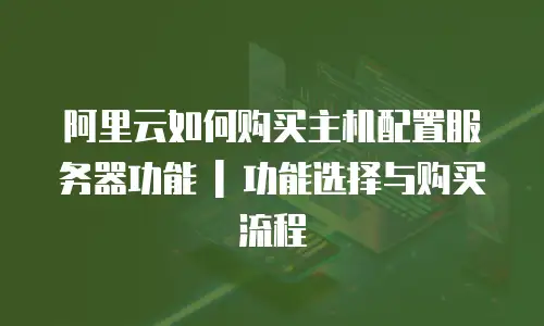阿里云如何购买主机配置服务器功能 | 功能选择与购买流程