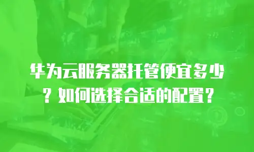 华为云服务器托管便宜多少？如何选择合适的配置？
