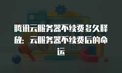 腾讯云服务器不续费多久释放：云服务器不续费后的命运