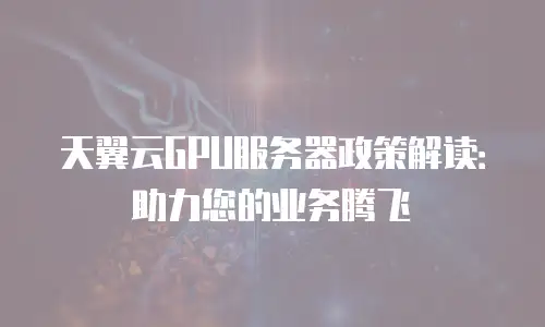 天翼云GPU服务器政策解读：助力您的业务腾飞