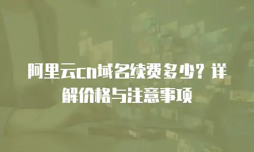 阿里云cn域名续费多少？详解价格与注意事项