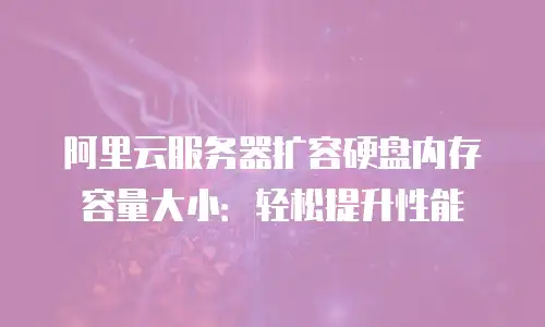 阿里云服务器扩容硬盘内存容量大小：轻松提升性能