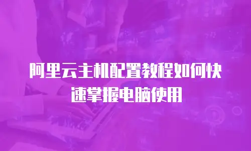 阿里云主机配置教程如何快速掌握电脑使用