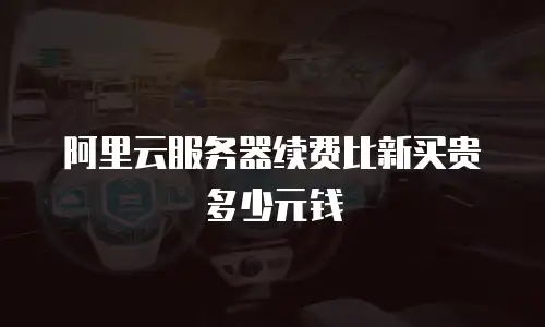 阿里云服务器续费比新买贵多少元钱