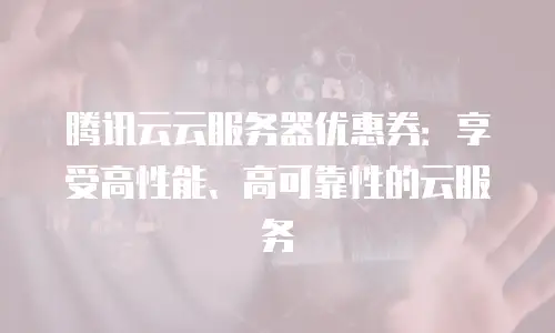 腾讯云云服务器优惠券：享受高性能、高可靠性的云服务