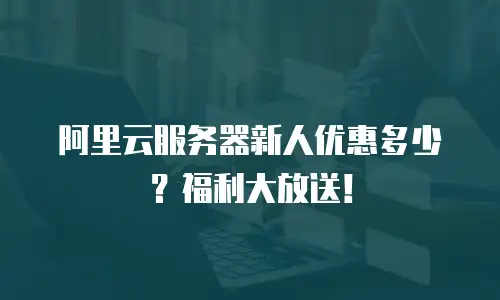 阿里云服务器新人优惠多少？福利大放送！