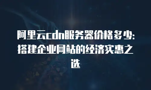 阿里云cdn服务器价格多少：搭建企业网站的经济实惠之选