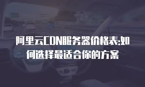 阿里云CDN服务器价格表:如何选择最适合你的方案