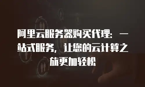 阿里云服务器购买代理：一站式服务，让您的云计算之旅更加轻松