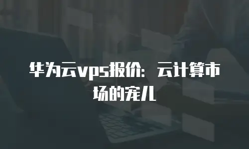 华为云vps报价：云计算市场的宠儿