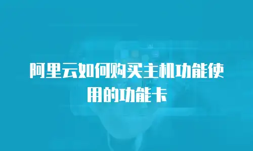 阿里云如何购买主机功能使用的功能卡