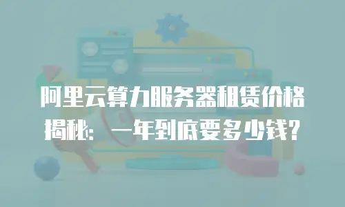 阿里云算力服务器租赁价格揭秘：一年到底要多少钱？