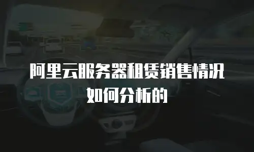 阿里云服务器租赁销售情况如何分析的
