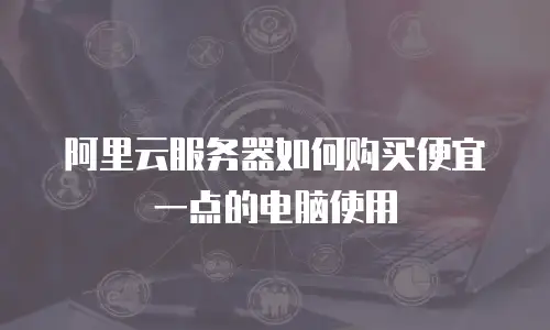 阿里云服务器如何购买便宜一点的电脑使用