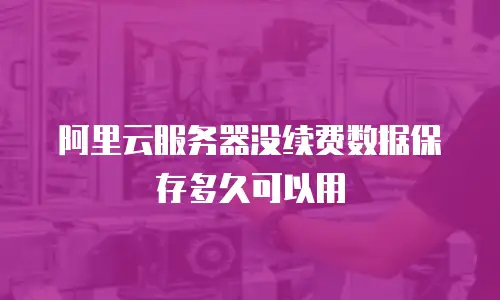 阿里云服务器没续费数据保存多久可以用