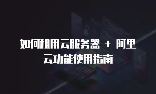 如何租用云服务器 + 阿里云功能使用指南