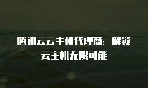 腾讯云云主机代理商：解锁云主机无限可能