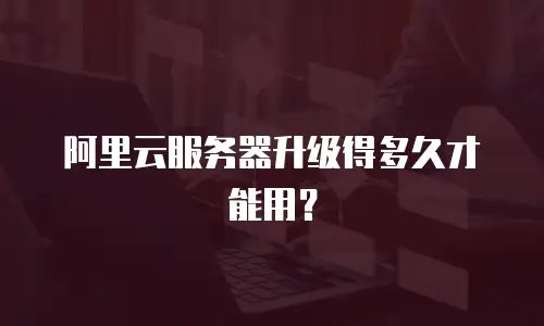 阿里云服务器升级得多久才能用？