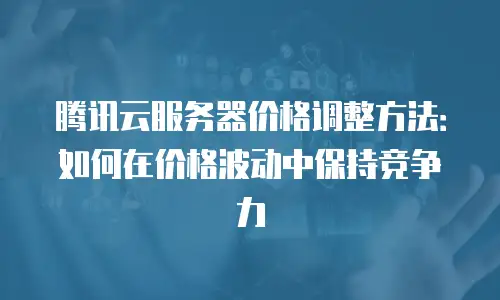腾讯云服务器价格调整方法：如何在价格波动中保持竞争力