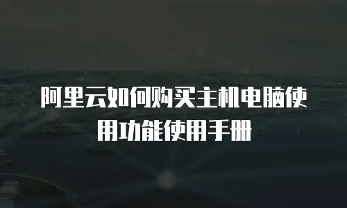 阿里云如何购买主机电脑使用功能使用手册
