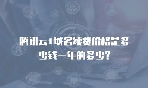 腾讯云+域名续费价格是多少钱一年的多少？