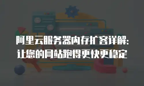 阿里云服务器内存扩容详解：让您的网站跑得更快更稳定