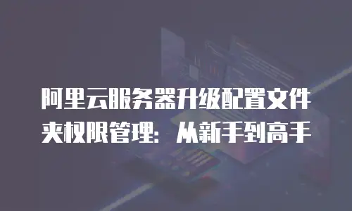阿里云服务器升级配置文件夹权限管理：从新手到高手