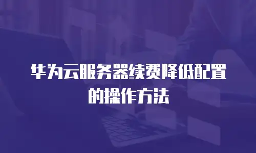 华为云服务器续费降低配置的操作方法
