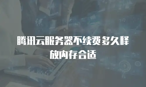 腾讯云服务器不续费多久释放内存合适