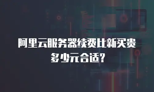 阿里云服务器续费比新买贵多少元合适？