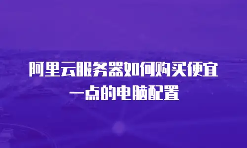 阿里云服务器如何购买便宜一点的电脑配置
