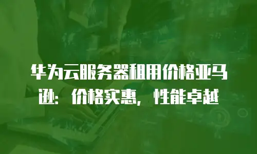 华为云服务器租用价格亚马逊：价格实惠，性能卓越